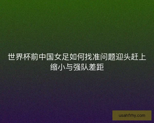 世界杯前中国女足如何找准问题迎头赶上缩小与强队差距