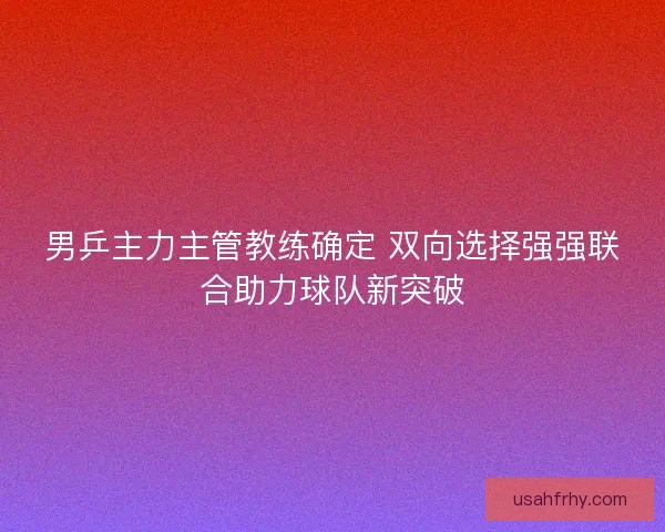 男乒主力主管教练确定 双向选择强强联合助力球队新突破