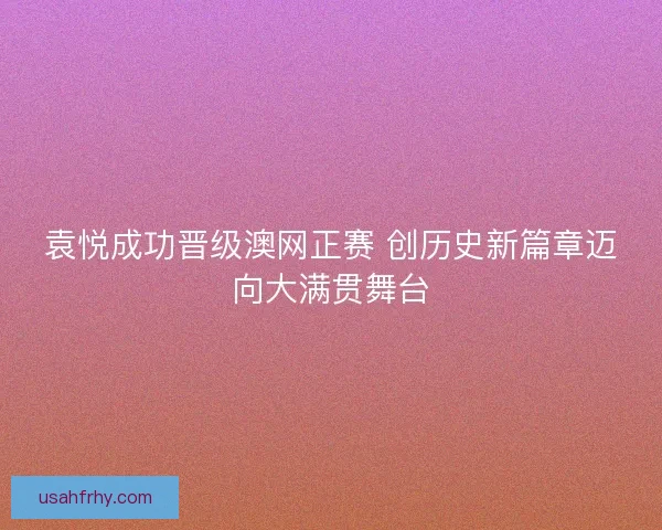 袁悦成功晋级澳网正赛 创历史新篇章迈向大满贯舞台