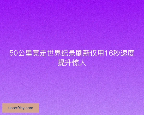 50公里竞走世界纪录刷新仅用16秒速度提升惊人