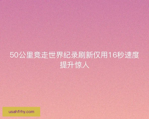 50公里竞走世界纪录刷新仅用16秒速度提升惊人