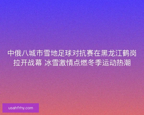 中俄八城市雪地足球对抗赛在黑龙江鹤岗拉开战幕 冰雪激情点燃冬季运动热潮