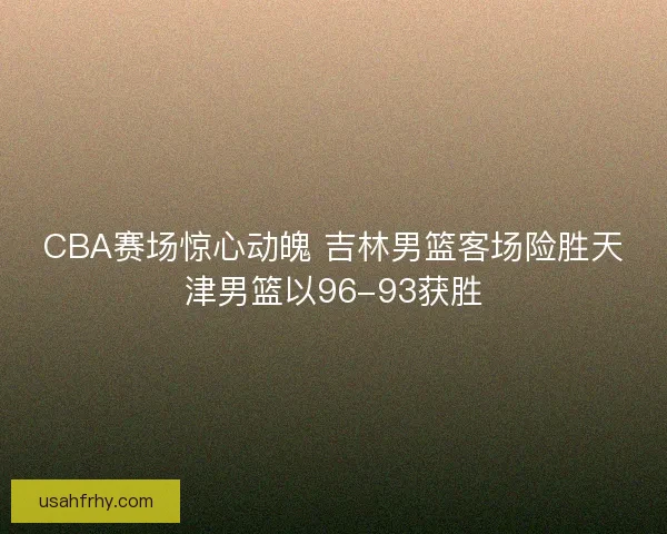 CBA赛场惊心动魄 吉林男篮客场险胜天津男篮以96-93获胜