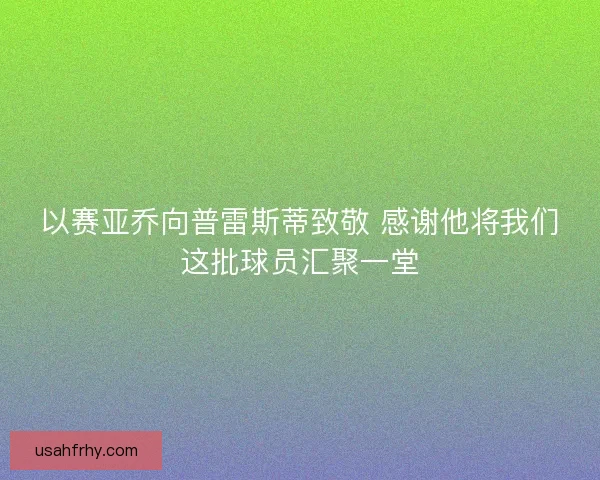 以赛亚乔向普雷斯蒂致敬 感谢他将我们这批球员汇聚一堂