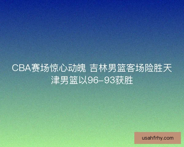 CBA赛场惊心动魄 吉林男篮客场险胜天津男篮以96-93获胜
