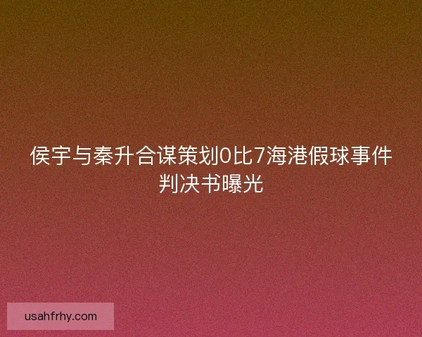 侯宇与秦升合谋策划0比7海港假球事件判决书曝光